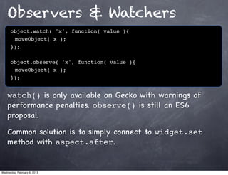 Observers & Watchers
      object.watch( 'x', function( value ){
      ! moveObject( x );
      });

      object.observe( 'x', function( value ){
      ! moveObject( x );
      });


    watch() is only available on Gecko with warnings of
    performance penalties. observe() is still an ES6
    proposal.

    Common solution is to simply connect to widget.set
    method with aspect.after.


Wednesday, February 6, 2013
 