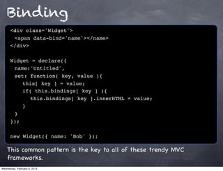 Binding
      <div class='Widget'>
      ! <span data-bind='name'></name>
      </div>

      Widget = declare({
      ! name:'Untitled',
      ! set: function( key, value ){
      ! ! this[ key ] = value;
      ! ! if( this.bindings[ key ] ){
      ! ! ! this.bindings[ key ].innerHTML = value;
      !! }
      !}
      });

      new Widget({ name: 'Bob' });

    This common pattern is the key to all of these trendy MVC
    frameworks.
Wednesday, February 6, 2013
 