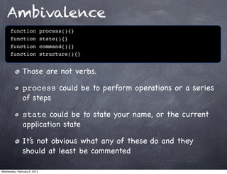 Ambivalence
      function                process(){}
      function                state(){}
      function                command(){}
      function                structure(){}


               Those are not verbs.

               process could be to perform operations or a series
               of steps

               state could be to state your name, or the current
               application state

               It’s not obvious what any of these do and they
               should at least be commented

Wednesday, February 6, 2013
 