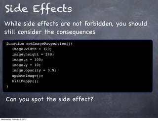 Side Effects
   While side effects are not forbidden, you should
   still consider the consequences
     function setImageProperties(){
        image.width = 320;
        image.height = 240;
        image.x = 100;
        image.y = 10;
        image.opacity = 0.9;
        updateImage();
        killPuppy();
     }


     Can you spot the side effect?

Wednesday, February 6, 2013
 