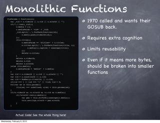 Monolithic Functions
                                                                     1970 called and wants their
      fixParams = function(o){
      ! var _vid = o.videoId || o.vid || o.siteId || "";
      ! if(/,/.test(_vid)){
      ! !
      ! !
              o.media = [];
              o.mediaParam = 'vid=' + _vid;
                                                                     GOSUB back.
      ! !     _vid.split(',').forEach(function(id){
      ! !     !    o.media.push({videoId:id});
      ! !
      ! !
              });
              if(o.titles){
                                                                     Requires extra cognition
      ! !     !    o.mediaParam += '&titles=' + o.titles;
      ! !     !    o.titles.split(',').forEach(function(title, i){
      ! !
      ! !
              !
              !
                   !
                   });
                        o.media[i].caption = unescape(title);
                                                                     Limits reusability
      ! !     !    delete o.titles;
      ! !     }
      ! !
      ! !
              delete o.videoId;
              delete o.vid;                                          Even if it means more bytes,
                                                                     should be broken into smaller
      ! !     delete o.siteId;
      ! }else if(o.media){
      ! !     o.mediaParam = 'media=' + o.media;
      ! }
      ! var vid = o.videoId || o.vid || o.siteId || "";              functions
      ! var lid = o.locationId || o.lid;
      ! var cid = Number(o.clientId) || o.cid;
      ! if(lid === 1 || lid === "1" || !lid) lid = 0;
      ! for(var nm in this.params){
      ! !     if(o[nm] === undefined) o[nm] = this.params[nm];
      ! }
      ! if(!o.videoId && !o.siteId && !o.vid && o.media){
      ! !     if(/siteId/.test(o.media)){
      ! !     !    var pms = this.strToObj(unescape(o.media));
      ! !     !    this.settings.siteId = pms.siteId;
      ! !     }
      ! }




               Actual Code! See the whole thing here!

Wednesday, February 6, 2013
 