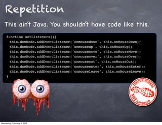 Repetition
   This ain’t Java. You shouldn’t have code like this.
     function setListeners(){
     ! this.domNode.addEventListener('onmousedown', this.onMouseDown);
     ! this.domNode.addEventListener('onmouseup', this.onMouseUp);
     ! this.domNode.addEventListener('onmousemove', this.onMouseMove);
     ! this.domNode.addEventListener('onmouseover', this.onMouseOver);
     ! this.domNode.addEventListener('onmouseout', this.onMouseOut);
     ! this.domNode.addEventListener('onmouseenter', this.onMouseEnter);
     ! this.domNode.addEventListener('onmouseleave', this.onMouseLeave);
     }




Wednesday, February 6, 2013
 