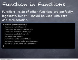 Function in Functions
   Functions inside of other functions are perfectly
   legitimate, but still should be used with care
   and consideration.
     function parseDom(node){
     ! function parseText(){}
     ! function parseAttributes(){}
     ! function parseChildren(){}
     ! function getNodeType(){}
     ! getNodeType(node);
     ! parseText(node.innerHTML);
     ! parseAttributes(node.attributes);
     ! parseChildren(node.childNodes);
     }




Wednesday, February 6, 2013
 