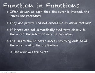 Function in Functions
                Often slower, as each time the outer is invoked, the
                inners are recreated

                They are private and not accessible by other methods

                If inners are not semantically tied very closely to
                the outer, the intention may be confusing

                The inners should never access anything outside of
                the outer - aka, the application
                       Else what was the point?




Wednesday, February 6, 2013
 