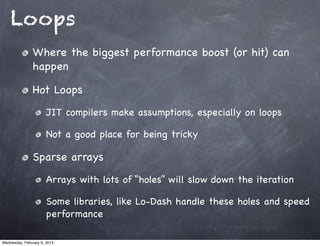 Loops
                Where the biggest performance boost (or hit) can
                happen

                Hot Loops
                       JIT compilers make assumptions, especially on loops

                       Not a good place for being tricky

                Sparse arrays
                       Arrays with lots of “holes” will slow down the iteration

                       Some libraries, like Lo-Dash handle these holes and speed
                       performance

Wednesday, February 6, 2013
 