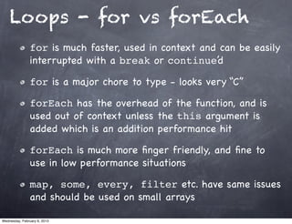Loops - for vs forEach
                for is much faster, used in context and can be easily
                interrupted with a break or continue’d

                for is a major chore to type - looks very “C”

                forEach has the overhead of the function, and is
                used out of context unless the this argument is
                added which is an addition performance hit

                forEach is much more ﬁnger friendly, and ﬁne to
                use in low performance situations

                map, some, every, filter etc. have same issues
                and should be used on small arrays

Wednesday, February 6, 2013
 