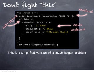 Don’t ﬁght “this”
                                                             meth
                  var instance = {
                                                                 od
                 t! doit: function(){ console.log('DOIT!'); },
                c ! subobject:{
             je
            b ! ! submethod: function(){
          o
       b-                                                    calls
    su
                  ! ! ! doit(); // FAIL!
                  ! ! ! this.doit(); // FAIL!
                  ! ! ! parent.doit(); // No such thing!
                                                           metho d
                  !! }
                  !}
                  };
                  instance.subobject.submethod();


            This is a simpliﬁed version of a much larger problem




Wednesday, February 6, 2013
 
