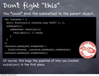 Don’t ﬁght “this”
    You *could* bind the submethod to the parent object...
      var instance = {
      ! doit: function(){ console.log('DOIT!'); },
      ! subobject:{
      ! ! submethod: function(){
      ! ! ! this.doit(); // works
      !! }
      !}
      };
      instance.subobject.submethod =
         bind(instance, instance.subobject.submethod);
      instance.subobject.submethod();


   Of course, this begs the question of why you created
   subobject in the ﬁrst place.


Wednesday, February 6, 2013
 