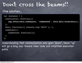 Don’t cross the beams!!
    One solution...
      var instance = {
      ! constructor: function(){
      ! ! aop.after(this.subobject, 'submethod', this.doit.bind(this));
      ! },
      ! doit: function(){ console.log('DOIT!'); },
      ! subobject:{
      ! ! submethod: function(){}
      !}
      };

  Understanding that communication only goes “down”, never “up”
  will go a long way toward clear code and simpliﬁed execution
  paths



Wednesday, February 6, 2013
 