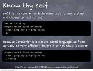 Know thy self
    self is the common variable name used to pass around
    and change context (this)
      var self = this;
      props.forEach(function(prop){
      ! self[ prop.key ] = prop.value;
      });



    Because JavaScript is a closure based language, self can
    actually be very efﬁcient. Believe it or not, this is slower:

      props.forEach(function(prop){
      ! this[ prop.key ] = prop.value;
      }, this);


                          http://kriszyp.name/2012/09/14/closure-based-instance-binding/
Wednesday, February 6, 2013
 