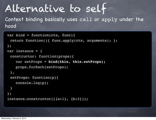 Alternative to self
    Context binding basically uses call or apply under the
    hood
      var bind = function(ctx, func){
      ! return function(){ func.apply(ctx, arguments); };
      };
      var instance = {
      ! constructor: function(props){
      ! ! var setProps = bind(this, this.setProps);
      ! ! props.forEach(setProps);
      ! },
      ! setProps: function(p){
      ! ! console.log(p);
      !}
      };
      instance.constructor([{a:1}, {b:2}]);




Wednesday, February 6, 2013
 