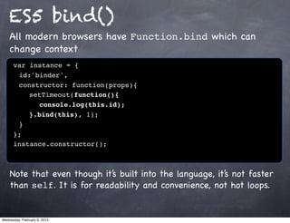 ES5 bind()
    All modern browsers have Function.bind which can
    change context
      var instance = {
      ! id:'binder',
      ! constructor: function(props){
      ! ! setTimeout(function(){
      ! ! ! console.log(this.id);!
      ! ! }.bind(this), 1);
      !}
      };
      instance.constructor();



    Note that even though it’s built into the language, it’s not faster
    than self. It is for readability and convenience, not hot loops.


Wednesday, February 6, 2013
 
