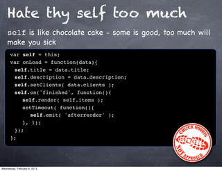 Hate thy self too much
    self is like chocolate cake - some is good, too much will
    make you sick
      var self = this;
      var onLoad = function(data){
      ! self.title = data.title;
      ! self.description = data.description;
      ! self.setClients( data.clients );
      ! self.on('finished', function(){
      ! ! self.render( self.items );
      ! ! setTimeout( function(){
      ! ! ! self.emit( 'afterrender' );!
      ! ! }, 1);
      ! });
      };




Wednesday, February 6, 2013
 