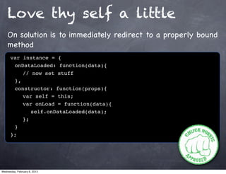 Love thy self a little
    On solution is to immediately redirect to a properly bound
    method
      var instance = {
      ! onDataLoaded: function(data){
      ! ! // now set stuff
      ! },
      ! constructor: function(props){
      ! ! var self = this;
      ! ! var onLoad = function(data){
      ! ! ! self.onDataLoaded(data);
      ! ! };
      !}
      };




Wednesday, February 6, 2013
 