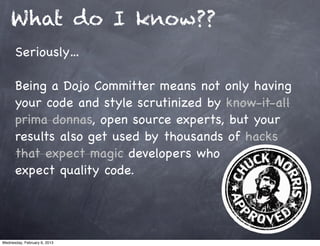 What do I know??
      Seriously…

      Being a Dojo Committer means not only having
      your code and style scrutinized by know-it-all
      prima donnas, open source experts, but your
      results also get used by thousands of hacks
      that expect magic developers who
      expect quality code.




Wednesday, February 6, 2013
 