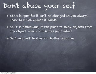 Don’t abuse your self
                this is speciﬁc; it can’t be changed so you always
                know to which object it points

                self is ambiguous; it can point to many objects from
                any object, which obfuscates your intent

                Don’t use self to shortcut better practices




Wednesday, February 6, 2013
 