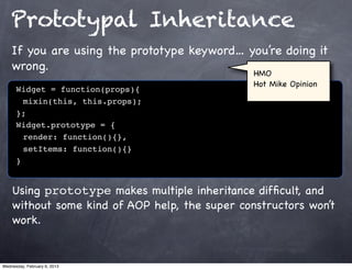 Prototypal Inheritance
    If you are using the prototype keyword… you’re doing it
    wrong.                                   HMO
                                                Hot Mike Opinion
      Widget = function(props){
      ! mixin(this, this.props);
      };
      Widget.prototype = {
      ! render: function(){},
      ! setItems: function(){}
      }


    Using prototype makes multiple inheritance difﬁcult, and
    without some kind of AOP help, the super constructors won’t
    work.


Wednesday, February 6, 2013
 