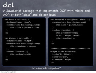dcl
    A JavaScript package that implements OOP with mixins and
    AOP at both “class” and object level.
      var Base = dcl(null, {                    var Example1 = dcl([Base, Mixin1],{
      ! declaredClass: 'Base',                  ! constructor: function(params){
      ! constructor: function(params){          ! ! this.name = params.name;
      ! ! this.title = params.title;            ! },
      ! }                                       ! render: function(){
      });                                       ! ! this.prepareProps();
                                                ! ! // call Widget.render
      var Widget = dcl(null, {                  ! ! this.inherited();
      ! declaredClass: 'Widget',                ! }
      ! constructor: function(params){          });
      ! ! this.className = params
      ! },                                      /*********************************/
      ! render: function(){                     widget = new Example1({
      ! ! this.setTemplate();                   ! title:'My Widget',
      ! }                                       ! name:'widget',
      });                                       ! className:'Widget'
                                                });


                               http://www.dcljs.org/about/
Wednesday, February 6, 2013
 