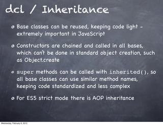 dcl / Inheritance
                Base classes can be reused, keeping code light -
                extremely important in JavaScript

                Constructors are chained and called in all bases,
                which can’t be done in standard object creation, such
                as Object.create

                super methods can be called with inherited(), so
                all base classes can use similar method names,
                keeping code standardized and less complex

                For ES5 strict mode there is AOP inheritance



Wednesday, February 6, 2013
 