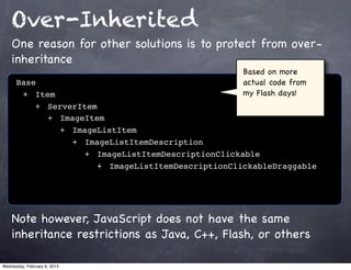 Over-Inherited
    One reason for other solutions is to protect from over-
    inheritance
                                                  Based on more
      Base                                        actual code from
      ! +! Item                                   my Flash days!
      ! ! +! ServerItem
      ! ! ! +! ImageItem
      ! ! ! ! +! ImageListItem
      ! ! ! ! ! +! ImageListItemDescription
      ! ! ! ! ! ! +! ImageListItemDescriptionClickable
      ! ! ! ! ! ! ! +! ImageListItemDescriptionClickableDraggable




    Note however, JavaScript does not have the same
    inheritance restrictions as Java, C++, Flash, or others

Wednesday, February 6, 2013
 