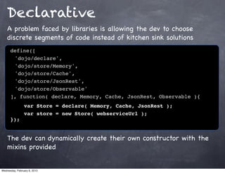 Declarative
    A problem faced by libraries is allowing the dev to choose
    discrete segments of code instead of kitchen sink solutions
      define([
      ! 'dojo/declare',
      ! 'dojo/store/Memory',
      ! 'dojo/store/Cache',
      ! 'dojo/store/JsonRest',
      ! 'dojo/store/Observable'
      ], function( declare, Memory, Cache, JsonRest, Observable ){!
      !    var Store = declare( Memory, Cache, JsonRest );
                var store = new Store( webserviceUrl );
      });


    The dev can dynamically create their own constructor with the
    mixins provided


Wednesday, February 6, 2013
 