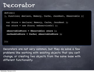 Decorator
      define([
      ], function( declare, Memory, Cache, JsonRest, Observable ){
      !
      ! var Store = declare( Memory, Cache, JsonRest );
      ! var store = new Store( webserviceUrl );

          observableStore = Observable( store );
          cacheableStore = Cache( observableStore );


      });


    Decorators are not very common, but they do solve a few
    problems like working with existing objects that you can’t
    change, or creating two objects from the same base with
    different functionality.


Wednesday, February 6, 2013
 