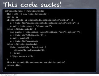 This code sucks!
      onPlayerParams = function(dfd){
      ! dfd = dfd || new this.Deferred();
      ! var o, p;
      ! if(scriptNode && scriptNode.getAttribute("config")){
      ! ! p = this.fixParams(scriptNode.getAttribute("config"));
      ! ! p.swf = this.root + "player.swf";
      ! }else if(this.embed()){
      ! ! var parts = this.embed().getAttribute("src").split("?");
      ! ! o = this.strToObj(parts[1]);
      ! ! o.swf = parts[0];
      ! ! p = this.fixParams(o);
      ! }else if(!this.domReady){
      ! ! this.ready(this, function(){
      ! ! ! this.onPlayerParams(dfd);
      ! ! }, true);
      ! ! if(!p) return dfd;
      !}
      ! if(p && p.vast){b.vast.parser.getXml(p.vast);}
      ! return dfd;
      }


Wednesday, February 6, 2013
 