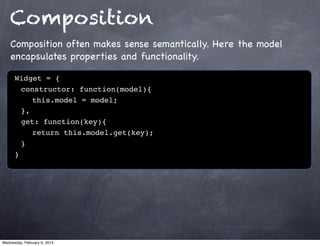Composition
    Composition often makes sense semantically. Here the model
    encapsulates properties and functionality.

      Widget = {
      ! constructor: function(model){
      ! ! this.model = model;!
      ! },
      ! get: function(key){
      ! ! return this.model.get(key);
      !}
      }




Wednesday, February 6, 2013
 