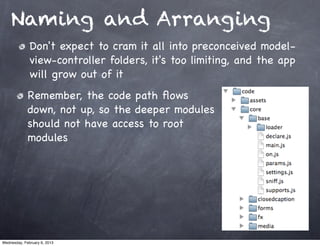Naming and Arranging
              Don't expect to cram it all into preconceived model-
              view-controller folders, it's too limiting, and the app
              will grow out of it
             Remember, the code path ﬂows
             down, not up, so the deeper modules
             should not have access to root
             modules




Wednesday, February 6, 2013
 
