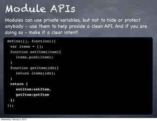 Module APIs
    Modules can use private variables, but not to hide or protect
    anybody - use them to help provide a clean API. And if you are
    doing so - make it a clear intent!
      define([], function(){
      ! var items = [];
      ! function setItem(item){
      ! ! items.push(item);
      !}
      ! function getItem(idx){
      ! ! return items[idx];
      !}
      ! return {
      ! ! setItem:setItem,
      ! ! getItem:getItem
      ! };
      });


Wednesday, February 6, 2013
 
