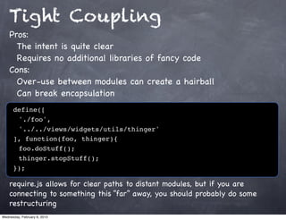 Tight Coupling
    Pros:
      The intent is quite clear
      Requires no additional libraries of fancy code
    Cons:
      Over-use between modules can create a hairball
      Can break encapsulation
      define([
      ! './foo',
      ! '../../views/widgets/utils/thinger'
      ], function(foo, thinger){
      ! foo.doStuff();
      ! thinger.stopStuff();
      });

    require.js allows for clear paths to distant modules, but if you are
    connecting to something this “far” away, you should probably do some
    restructuring
Wednesday, February 6, 2013
 