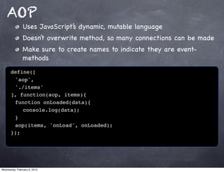 AOP
               Uses JavaScript’s dynamic, mutable language
               Doesn’t overwrite method, so many connections can be made
               Make sure to create names to indicate they are event-
               methods
      define([
      ! 'aop',
      ! './items'
      ], function(aop, items){
      ! function onLoaded(data){
      ! ! console.log(data);
      ! }!
      ! aop(items, 'onLoad', onLoaded);
      });




Wednesday, February 6, 2013
 