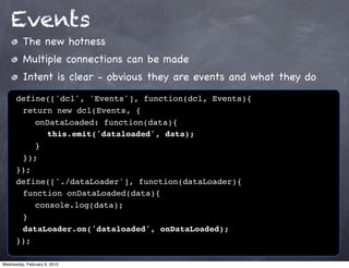 Events
         The new hotness
         Multiple connections can be made
         Intent is clear - obvious they are events and what they do
      define(['dcl', 'Events'], function(dcl, Events){
      ! return new dcl(Events, {
      ! ! onDataLoaded: function(data){
      ! ! ! this.emit('dataloaded', data);
      !! }
      ! });
      });
      define(['./dataLoader'], function(dataLoader){
      ! function onDataLoaded(data){
      ! ! console.log(data);
      !}
      ! dataLoader.on('dataloaded', onDataLoaded);
      });

Wednesday, February 6, 2013
 