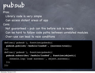pubsub
    Pros:
      Library code is very simple
      Can access distant areas of app
    Cons:
      Not guaranteed - pub can ﬁre before sub is ready
      Can be hard to follow code paths between unrelated modules
      Over-use can lead to race conditions
      define(['pubsub'], function(pubsub){
      ! pubsub.publish('/module/loaded', {success:true});
      });
      define(['pubsub'], function(pubsub){
      ! pubsub.subscribe('/module/loaded', function(object){
      ! ! console.log('load success:', object.success);
      ! });
      });

Wednesday, February 6, 2013
 