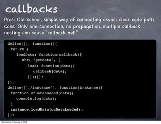 callbacks
  Pros: Old-school, simple way of connecting async; clear code path
  Cons: Only one connection, no propagation, multiple callback
  nesting can cause “callback hell”

      define([], function(){
      ! return {
      ! ! loadData: function(callback){
      ! ! ! xhr('/getdata', {
      ! ! ! ! load: function(data){
      ! ! ! ! ! callback(data);
      ! ! ! ! }});}};
      });
      define(['./instance'], function(instance){
      ! function onDataLoaded(data){
      ! ! console.log(data);
      !}
      ! instance.loadData(onDataLoaded);
      });
Wednesday, February 6, 2013
 