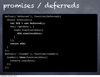 promises / deferreds
      define(['Deferred'], function(Deferred){
      ! return function(){
      ! ! var dfd = new Deferred();
      ! ! xhr('/getdata', {
      ! ! ! load: function(data){
      ! ! ! ! dfd.resolve(data);
      ! ! ! }!
      ! ! });
      ! ! return dfd;
      !}
      });
      define(['./loader'], function(loader){
      ! loader().then(function(data){
      ! ! console.log(data);
      ! });
      });


Wednesday, February 6, 2013
 