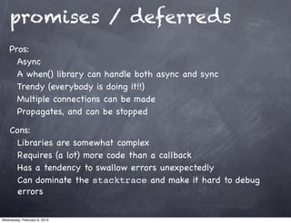 promises / deferreds
    Pros:
      Async
      A when() library can handle both async and sync
      Trendy (everybody is doing it!!)
      Multiple connections can be made
      Propagates, and can be stopped

    Cons:
      Libraries are somewhat complex
      Requires (a lot) more code than a callback
      Has a tendency to swallow errors unexpectedly
      Can dominate the stacktrace and make it hard to debug
      errors

Wednesday, February 6, 2013
 