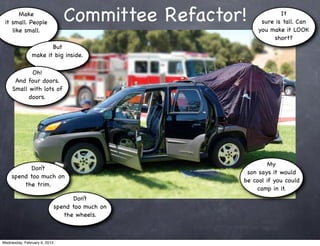 Make
 it small. People                Committee Refactor!            It
                                                         sure is tall. Can
    like small.                                         you make it LOOK
                                                             short?
                      But
               make it big inside.

            Oh!
      And four doors.
     Small with lots of
           doors.




                                                            My
           Don’t
                                                    son says it would
     spend too much on
                                                   be cool if you could
         the trim.
                                                       camp in it.
                                    Don’t
                              spend too much on
                                 the wheels.



Wednesday, February 6, 2013
 