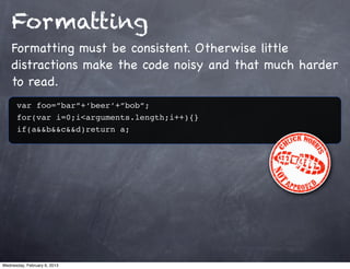 Formatting
    Formatting must be consistent. Otherwise little
    distractions make the code noisy and that much harder
    to read.
      var foo=”bar”+‘beer’+”bob”;
      for(var i=0;i<arguments.length;i++){}
      if(a&&b&&c&&d)return a;




Wednesday, February 6, 2013
 