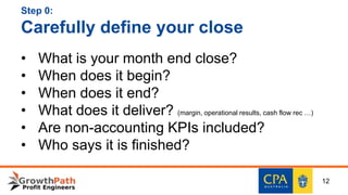 Step 0:
Carefully define your close
• What is your month end close?
• When does it begin?
• When does it end?
• What does it deliver? (margin, operational results, cash flow rec …)
• Are non-accounting KPIs included?
• Who says it is finished?
12
 