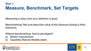 Step 1:
Measure, Benchmark, Set Targets
Measuring is easy once your definition is good
Benchmarking: Not sure about the value of this because closing is fairly
distinctive
Without benchmarking, how to set targets?
a) Stretch improvement
b) Capability Maturity Models (later)
13
 