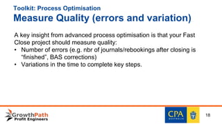 Toolkit: Process Optimisation
Measure Quality (errors and variation)
A key insight from advanced process optimisation is that your Fast
Close project should measure quality:
• Number of errors (e.g. nbr of journals/rebookings after closing is
“finished”, BAS corrections)
• Variations in the time to complete key steps.
18
 