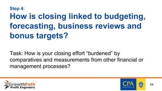 Step 4:
How is closing linked to budgeting,
forecasting, business reviews and
bonus targets?
Task: How is your closing effort “burdened” by
comparatives and measurements from other financial or
management processes?
24
 