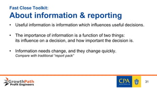 Fast Close Toolkit:
About information & reporting
• Useful information is information which influences useful decisions.
• The importance of information is a function of two things:
its influence on a decision, and how important the decision is.
• Information needs change, and they change quickly.
Compare with traditional “report pack”
31
 