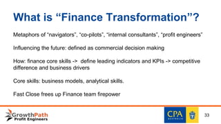 What is “Finance Transformation”?
Metaphors of “navigators”, “co-pilots”, “internal consultants”, “profit engineers”
Influencing the future: defined as commercial decision making
How: finance core skills -> define leading indicators and KPIs -> competitive
difference and business drivers
Core skills: business models, analytical skills.
Fast Close frees up Finance team firepower
33
 