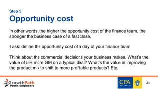 Step 5
Opportunity cost
In other words, the higher the opportunity cost of the finance team, the
stronger the business case of a fast close.
Task: define the opportunity cost of a day of your finance team
Think about the commercial decisions your business makes. What’s the
value of 5% more GM on a typical deal? What’s the value in improving
the product mix to shift to more profitable products? Etc.
34
 