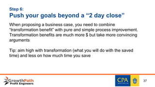 Step 6:
Push your goals beyond a “2 day close”
When proposing a business case, you need to combine
“transformation benefit” with pure and simple process improvement.
Transformation benefits are much more $ but take more convincing
arguments
Tip: aim high with transformation (what you will do with the saved
time) and less on how much time you save
37
 