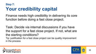 Step 7:
Your credibility capital
Finance needs high credibility in delivering its core
function before doing a fast close project.
Task: Decide via internal discussions if you have
the support for a fast close project. If not, what are
the starting conditions?
Tip: justification for a fast close project can be quality improvement
in the process
38
 