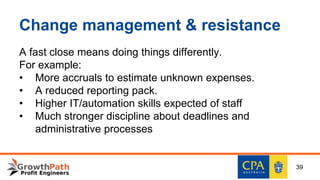 Change management & resistance
A fast close means doing things differently.
For example:
• More accruals to estimate unknown expenses.
• A reduced reporting pack.
• Higher IT/automation skills expected of staff
• Much stronger discipline about deadlines and
administrative processes
39
 