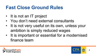 Fast Close Ground Rules
• It is not an IT project
• You don’t need external consultants
• It is not very useful on its own, unless your
ambition is simply reduced wages
• It is important or essential for a modernised
finance team
4
 